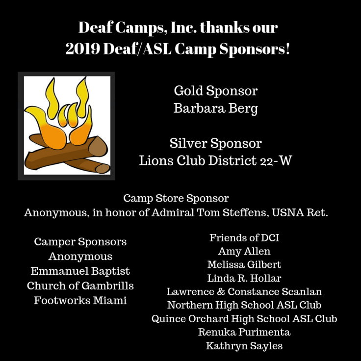 Deaf Camps, Inc. thanks our 2019 Deaf/ASL Camp Sponsors! Gold Sponsor:  Barbara Berg  Silver Sponsor: Lions Club District 22-W  Camp Store Sponsor: Anonymous, in honor of Admiral Tom Steffens, USNA Ret. Camper Sponsors: Anonymous Emmanuel Baptist Church of Gambrills Footworks Miami  Friends of DCI: Amy Allen Melissa Gilbert Linda R. Hollar Lawrence Scanlan, Jr and Constance J. Scanlan Northern High School ASL Club Quince Orchard High School ASL Club Renuka Purimenta Kathryn Sayles 