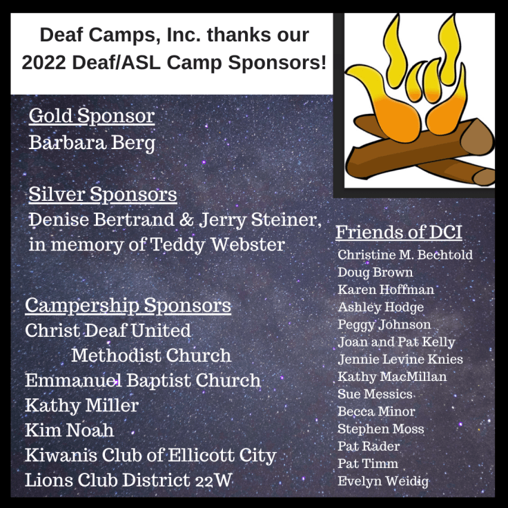 The Deaf Camps, Inc. logo, a campfire with the flames in the shape of the sign I-LOVE-YOU, appears in the upper right corner. Heading appears in black lettering against a white background: Deaf Camps, Inc. thanks our 2022 Deaf/ASL Camp Sponsors! The following text appears in white against a background of a star-spangled night sky: Gold Sponsor: Barbara Berg. Silver Sponsors: Denise Bertrand & Jerry Steiner, in memory of Teddy Webster. Campership Sponsors: Christ Deaf United Methodist Church, Emmanuel Baptist Church, Kathy Miller, Kim Noah, Kiwanis Club of Ellicott City, Lions Club District 22W. Friends of DCI: Christine M. Bechtold, Doug Brown, Karen Hoffman, Ashley Hodge, Peggy Johnson, Joan and Pat Kelly, Jennie Levine Knies, Kathy MacMillan, Sue Messics, Becca Minor, Stephen Moss, Pat Rader, Pat Timm, Evelyn Weidig.