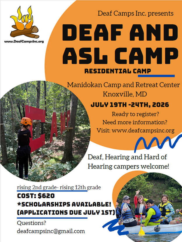 Deaf Camps Inc presents DEAF AND ASL Camp. Residential camp. Manidokan Camp and Retreat Center, Knoxville MD. July 19th-24th, 2026. Ready to register? Need more information? Visit ww.deafcampsinc.org. Deaf, Hard of Hearing, and Hearing campers welcome! Rising 2nd grade-rising 12th grade, Cost: $620. Scholarships available (applications due Juky 1st!). Questions? deafcampsinc@gmail.com