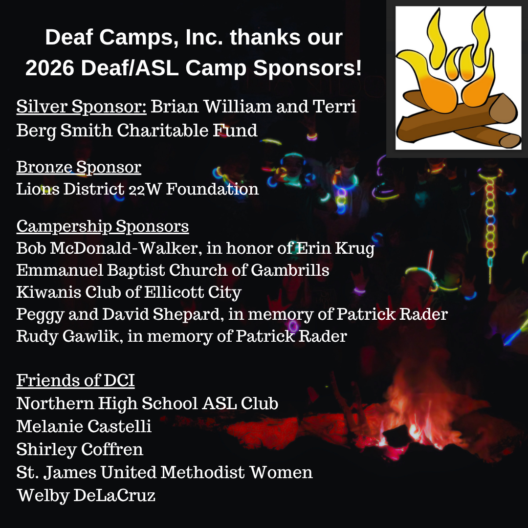 Background photo shows campers gathered around a campfire at night. They are wearing glowstick necklaces, and only the glowsticks and their shadows are visible. The Deaf Camps, Inc logo of a campfire with the fire shaped like the I-LOVE-YOU sign appears in the top right corner. Text reads: Deaf Camps, Inc. thanks our 2026 Deaf/ASL Camp Sponsors! Silver Sponsor: Brian William and Terri Berg Smith Charitable Fund. Bronze Sponsor
Lions District 22W Foundation. Campership Sponsors: Bob McDonald-Walker, in honor of Erin Krug; Emmanuel Baptist Church of Gambrills; Kiwanis Club of Ellicott City; Peggy and David Shepard, in memory of Patrick Rader; Rudy Gawlik, in memory of Patrick Rader. Friends of DCI: Northern High School ASL Club; Melanie Castelli; Shirley Coffren; St. James United Methodist Women; Welby DeLaCruz.
